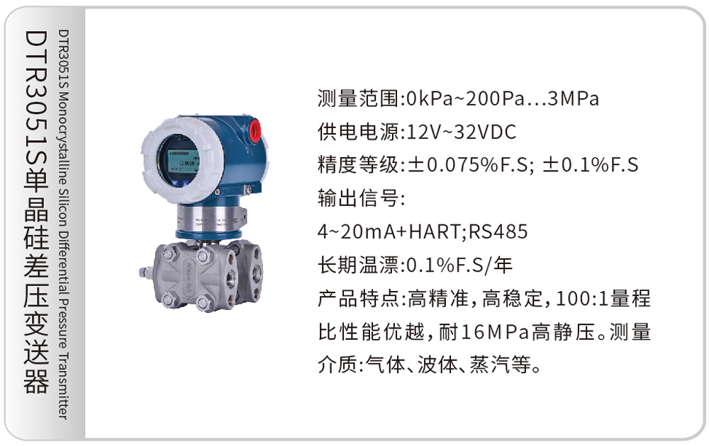 DTR3051S单晶硅差压变送器DTR3051S Monocrystalline Silicon Differential Pressure Transmitter
测量范围:0kPa~200Pa…3MPa
供电电源:12V~32VDC
精度等级:±0.075%F.S; ±0.1%F.S
输出信号:4~20mA+HART;RS485
长期温漂:0.1%F.S/年
产品特点:高精准,高稳定,100:1量程比性能优越,耐16MPa高静压。测量介质:气体、液体、蒸汽等。