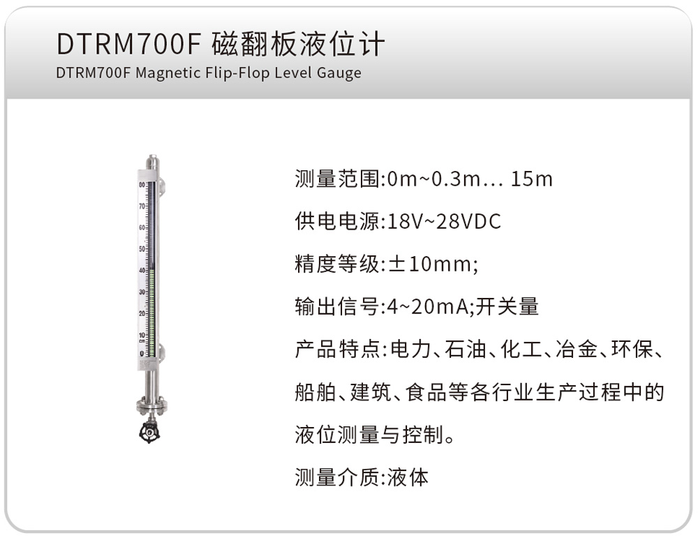 DTRM700F 磁翻板液位计 DTRM700F Magnetic Flip-Flop Level Gauge
测量范围:0m~0.3m…15m
供电电源:18V~28VDC
精度等级:±10mm;
输出信号:4~20mA;开关量
产品特点:电力、石油、化工、冶金、环保、船舶、建筑、食品等各行业生产过程中的液位测量与控制。
测量介质:液体