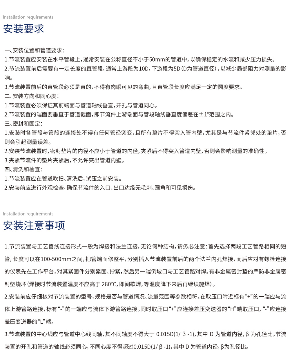 安装要求
一、安装位置和管道要求：
1.  节流装置应安装在水平管段上，通常安装在公称直径不小于50mm的管道中，以确保稳定的水流和减少压力损失。
2.  节流装置前后需要有一定长度的直管段，通常上游段为10D，下游段为5D（D为管道直径），以减少局部阻力对测量的影响。
3.  节流装置前后的直管段必须是直的，不得有肉眼可见的弯曲，且直管段长度应满足一定的圆度要求。
二、安装方向和同心度：
1.  节流装置必须保证其前端面与管道轴线垂直，开孔与管道同心。
2.  节流装置的端面要垂直于管道截面，即节流件上游端面与管段轴线垂直度偏差在±1°范围之内。
三、密封和固定：
1.  安装时各管段与管段的连接处不得有任何管径突变，且所有垫片不得突入管内壁，尤其是与节流件紧邻处的垫片，否则会引起测量误差。
2.  安装节流装置时，密封垫片的内径不应小于管道的内径，夹紧后不得突入管道内壁，否则会影响测量的准确性。
3.  夹紧节流件的垫片夹紧后，不允许突出管道内壁。
四、清洗和检查：
1.  节流装置应在管道吹扫、清洗后，试压之前安装。
2.  安装前应进行外观检查，确保节流件的入口、出口边缘无毛刺、圆角和可见损伤。
安装注意事项
1.  节流装置与工艺管线连接形式一般为焊接和法兰连接，无论何种结构，请务必注意：首先选择两段工艺管路相同的短管，长度可以在100-500mm之间，把管端面修整平，分别插入节流装置前后的两个法兰内孔焊接，而后应对有螺栓连接的仪表先在工作平台，对其紧固件分别紧固、拧紧，然后另一端倒坡口与工艺管路对焊。有非金属密封垫的严防非金属密封垫烧坏（焊接时节流装置温度不应高于280℃，即间歇焊，等温度降下来后再继续施焊）。
2.  安装前应仔细核对节流装置的型号，规格是否与管道情况、流量范围等参数相符。在取压口附近标有“+”的一端应与流体上游管路连接，标有“-”的一端应与流体下游管路连接。同时取压口“+”应连接差压变送器的“H”端取压口，“-”应连接差压变送器的“L”端。
3.  节流装置的中心线应与管道中心线同轴，其不同轴度不得大于0.015D(1/β - 1)，其中D为管道内径，β为孔径比。节流装置的开孔和管道的轴线必须同心，不同心度不得超过0.015D(1/β - 1)，其中D为管道内径，β为孔径比。