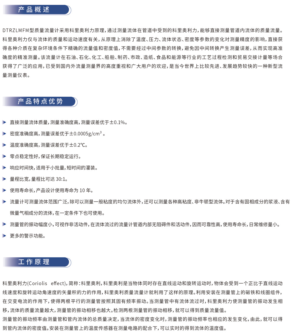 产品概述
DTRZLMFM 型质量流量计采用科里奥利原理，通过测量流体在管道中受到的科里奥利力，能够直接测量管道内流体的质量流量。科里奥利力仅与流体的质量和运动速度有关，从原理上消除了温度、压力、流体状态、密度等参数的变化对测量精度的影响，直接获得各种介质在复杂环境条件下精确的流量值和密度值，不需要经过中间参数的转换，避免因中间转换产生测量误差，从而实现高准确度的精准测量。该流量计在石油、石化、化工、船舶、制药、市政、造纸、食品和能源等行业的工艺过程检测和贸易交接计量等场合获得了广泛的应用，已受到国内外流量测量界的高度重视和广大用户的欢迎，是当今世界上比较先进、发展趋势较快的一种新型流量测量仪表。
产品特点优势
直接测量流体质量，测量准确度高，测量误差优于 ±0.1%。
密度准确度高，测量误差优于 ±0.0005g/cm³。
温度准确度高，测量误差优于 ±0.2℃。
零点稳定性好，保证长期稳定运行。
响应时间快，适用于小批量，短时间的灌装。
量程比宽，量程比可达 30:1。
使用寿命长，产品设计使用寿命为 10 年。
流量计可测量流体范围广泛，除可以测量一般粘度的均匀流体外，还可以测量各种高粘度、非牛顿型流体。对于含有固相成分的浆液、含有微量气相成分的流体，在一定条件下也可使用。
测量管的振动幅度小，可视作非活动件，在流体流过的流量计管道内部无阻碍件和活动件，因而可靠性高，使用寿命长，日常维修量小。
更多的警示功能。
工作原理
科里奥利力（Coriolis effect，简称：科里奥利），科里奥利是当物体同时存在直线运动和旋转运动时，物体会受到一个正比于直线运动速度和旋转运动角速度的矢量积的力的作用。科里奥利质量流量计就利用了这样的原理。利用安装在测量管上的磁铁和线圈组件，在交变电流的作用下，使得测量管的测量管按照其固有频率振动。当测量管中有流体流过时，科里奥利力使测量管的振动发生相移，流体的质量流量越大，测量管的相移量也越大。检测两侧测量管的相移量，就可以得到质量流量值。测量管的振动频率由测量管和管内流体的总质量决定，当流体的密度变化时，测量管的振动频率也相应的发生变化，由此，就可以得到管内流体的密度值。安装在测量管上的温度传感器在测温电路的配合下，可以实时的得到流体的温度值。