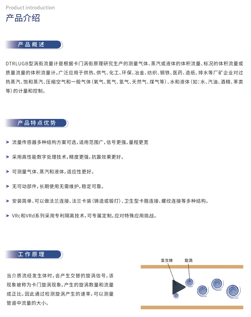 产品介绍 产品概述：DTRLUGB压电式涡街流量计是根据卡门涡街原理研究生产的测测量气体、蒸汽或液体的体积流量、标况的体积流量或质量流量的体积流量计。广泛应用于供热、供气、化工、环保、冶金、纺织、钢铁、医药、造纸、排水等厂矿企业对过热蒸汽、饱和蒸汽、压缩空气和一般气体(氧气、氮气、氢气、天然气、煤气等)、水和液体(如:水、汽油、酒精、苯类等)的计量和控制。 产品特点优势：流量传感器多种结构方案可选,适用范围广,信号更强,量程更宽采用高性能数字处理技术,精度更强,抗震效果更好。可测量气体、蒸汽和液体,适应性更好。无可动部件,长期使用无需维护,稳定可靠。安装简单、可以做法兰连接、法兰卡装(铸造或锻打)、卫生型卡箍连接、螺纹连接等多种结构。VRc和VRd系列采用专利隔离技术,可专属定制,应对特殊应用挑战。工作原理：当介质流经发生体时,会产生交替的旋涡信号,该现象被称为卡门旋涡现象。产生的旋涡数量和流量成正比,因此通过检测旋涡产生的速率,可以测量管道中流量的大小。