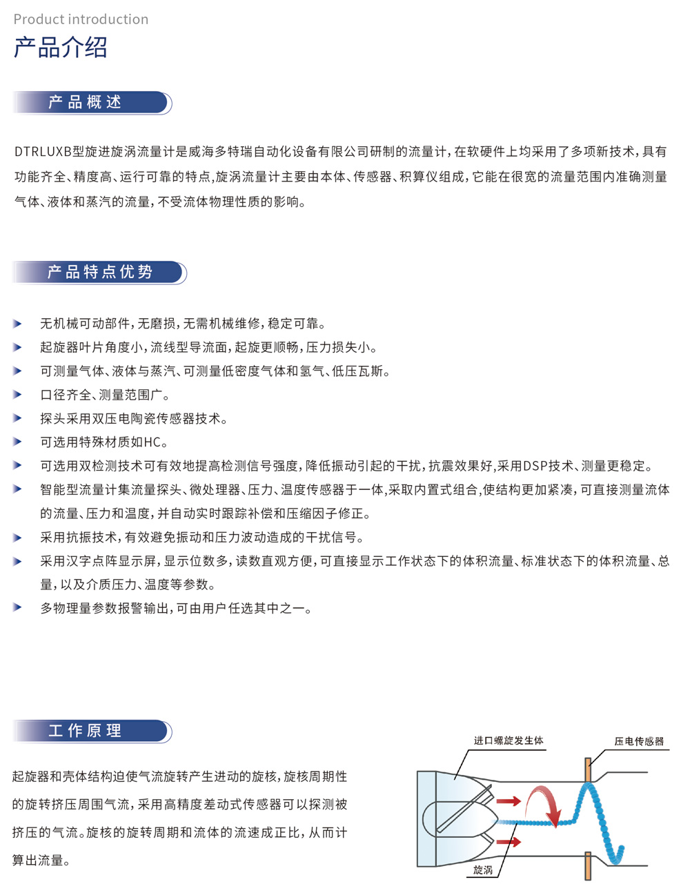 产品概述：DTRLUXB型旋进漩涡流量计（不锈钢-双探头旋进漩涡流量计）是威海多特瑞自动化设备有限公司研制的流量计，在软硬件上均采用了多项新技术，具有功能齐全、精度高、运行可靠的特点，旋涡流量计主要由本体、传感器、积算仪组成，它能在很宽的流量范围内准确测量气体、液体和蒸汽的流量，不受流体物理性质的影响。产品特点优势：无机械可动部件，无磨损，无需机械维修，稳定可靠。起旋器叶片角度小，流线型导流面，起旋更顺畅，压力损失小。可测量气体、液体与蒸汽、可测量低密度气体和氢气、低压瓦斯。口径齐全、测量范围广。探头采用双压电陶瓷传感器技术。可选用特殊材质如HC。可选用双检测技术可有效地提高检测信号强度，降低振动引起的干扰，抗震效果好，采用DSP技术、测量更稳定。智能型流量计集流量探头、微处理器、压力、温度传感器于一体，采取内置式组合，使结构更加紧凑，可直接测量流体的流量、压力和温度，并自动实时跟踪补偿和压缩因子修正。采用抗振技术，有效避免振动和压力波动造成的干扰信号。采用汉字点阵显示屏，显示位数多，读数直观方便，可直接显示工作状态下的体积流量、标准状态下的体积流量、总量，以及介质压力、温度等参数。多物理量参数报警输出，可由用户任选其中之一。工作原理：起旋器和壳体结构迫使气流旋转产生进动的旋核，旋核周期性的旋转挤压周围气流，采用高精度差动式传感器可以探测被挤压的气流。旋核的旋转周期和流体的流速成正比，从而计算出流量。