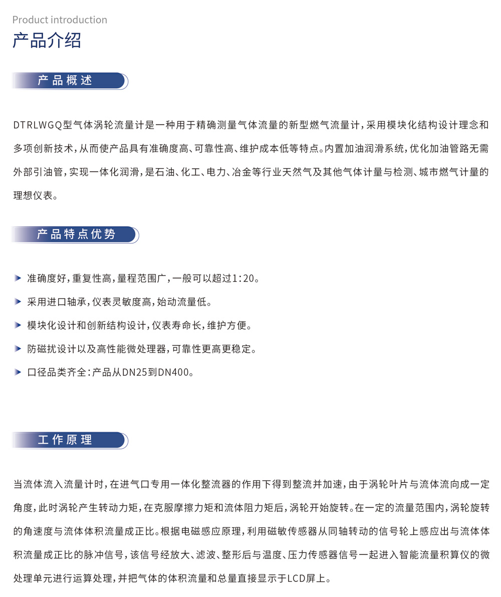 产品介绍 产品概述：DTRLWGQ型气体涡轮流量计是一种用于精确测量气体流量的新型燃气流量计，采用模块化结构设计理念和多项创新技术，从而使产品具有准确度高、可靠性高、维护成本低等特点。内置加油润滑系统，优化加油管路无需外部引油管，实现一体化润滑，是石油、化工、电力、冶金等行业天然气及其他气体计量与检测、城市燃气计量的理想仪表。产品特点优势：准确度好，重复性高，量程范围广，一般可以超过1:20。采用进口轴承，仪表灵敏度高，始动流量低。模块化设计和创新结构设计，仪表寿命长，维护方便。防磁扰设计以及高性能微处理器，可靠性更高更稳定。口径品类齐全：产品从DN25到DN400。工作原理：当流体流入流量计时，在进气口专用一体化整流器的作用下得到整流并加速，由于涡轮叶片与流体流向成一定角度，此时涡轮产生转动力矩，在克服摩擦力矩和流体阻力矩后，涡轮开始旋转。在一定的流量范围内，涡轮旋转的角速度与流体体积流量成正比。根据电磁感应原理，利用磁敏传感器从同轴转动的信号轮上感应出与流体体积流量成正比的脉冲信号，该信号经放大、滤波、整形后与温度、压力传感器信号一起进入智能流量积算仪的微处理单元进行运算处理，并把气体的体积流量和总量直接显示于LCD屏上。