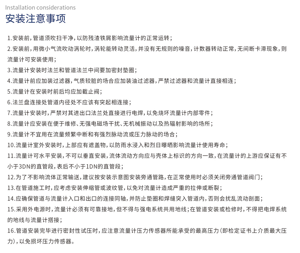 安装流程 安装注意事项
1、安装前，管道须吹扫干净，以防残铁屑影响流量计的正常运转；

2、安装前，用微小气流吹动涡轮时，涡轮能转动灵活，并没有无规则的噪音，计数器转动正常，无间断卡滞现象，则流量计可安装使用；

3、流量计安装时法兰和管道法兰中间要加密封垫圈；

4、流量计前应加装过滤器，气质较脏的场合应加装油过滤器，严禁过滤器和流量计直接相连；

5、流量计在安装前后均应加截止阀；

6、法兰盘连接处管道内径处不应该有突起相连接；

7、流量计安装时，严禁对其进出口法兰处直接进行电焊，以免烧坏流量计内部零件；

8、流量计应安装在便于维修、无强电磁场干扰、无机械振动以及热辐射影响的场所；

9、流量计不宜用在流量频繁中断和有强烈脉动流或压力脉动的场合；

10、流量计室外安装时，上部应有遮盖物，以防雨水浸入和烈日曝晒影响流量计使用寿命；

11、流量计可水平安装，不可以垂直安装，流体流动方向应与壳体上标识的方向一致，在流量计的上游应保证有不小于3DN的直管段，表后不小于1DN的直管段；

12、为了不影响流体正常输送，建议按安装示意图安装旁通管路，在正常使用时必须关闭旁通管道阀门；

13、在管道施工时，应考虑安装伸缩管或波纹管，以免对流量计造成严重的拉伸或断裂；

14、应确保管道与流量计入口和出口的连接同轴，并防止垫圈和焊缝突入管道内，否则会扰乱流动剖面；

15、采用外电源时，流量计必须有可靠接地，但不得与强电系统共用地线；在管道安装或检修时，不得把电焊系统的地线与流量计搭接；

16、管道安装完毕进行密封性试压时，应注意流量计压力传感器所能承受的最高压力（即检定证书上介质最大压力），以免损坏压力传感器。