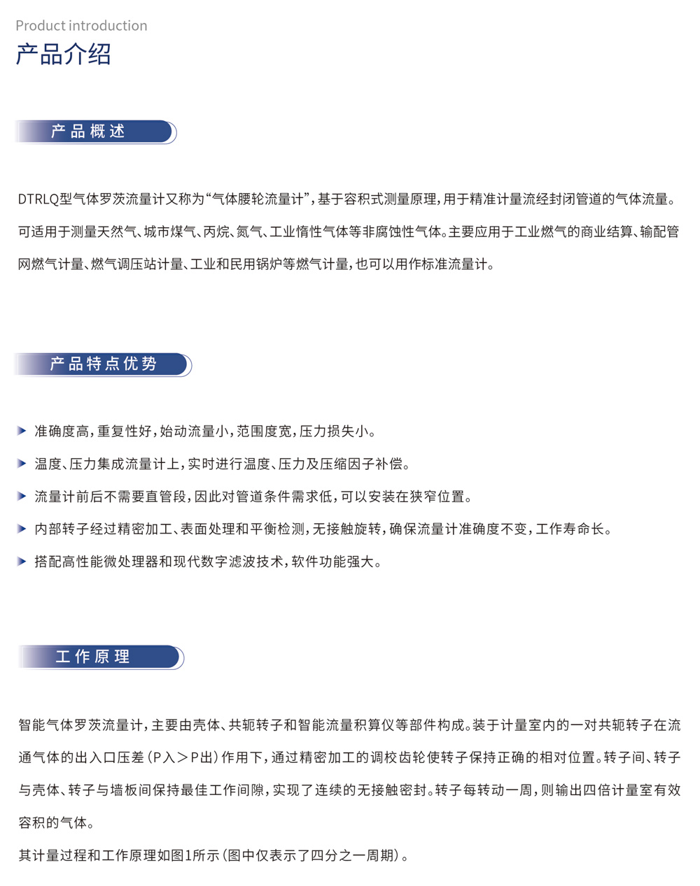 产品介绍 产品概述：DTRLQ型气体罗茨流量计又称为“气体腰轮流量计”，基于容积式测量原理，用于精准计量流经封闭管道的气体流量。可适用于测量天然气、城市煤气、丙烷、氮气、工业惰性气体等非腐蚀性气体。主要应用于工业燃气的商业结算、输配管网燃气计量、燃气调压站计量、工业和民用锅炉等燃气计量，也可以用作标准流量计。

产品特点优势
准确度高，重复性好，始动流量小，范围度宽，压力损失小。
温度、压力集成流量计上，实时进行温度、压力及压缩因子补偿。
流量计前后不需要直管段，因此对管道条件需求低，可以安装在狭窄位置。
内部转子经过精密加工、表面处理和平衡检测，无接触旋转，确保流量计准确度不变，工作寿命长。
搭配高性能微处理器和现代数字滤波技术，软件功能强大。
工作原理
智能气体罗茨流量计，主要由壳体、共轭转子和智能流量积算仪等部件构成。装于计量室内的一对共轭转子在流通气体的出入口压差（P入＞P出）作用下，通过精密加工的调校齿轮使转子保持正确的相对位置。转子间、转子与壳体、转子与墙板间保持最佳工作间隙，实现了连续的无接触密封。转子每转动一周，则输出四倍计量室有效容积的气体。

其计量过程和工作原理如图1所示(图中仅表示了四分之一周期)。