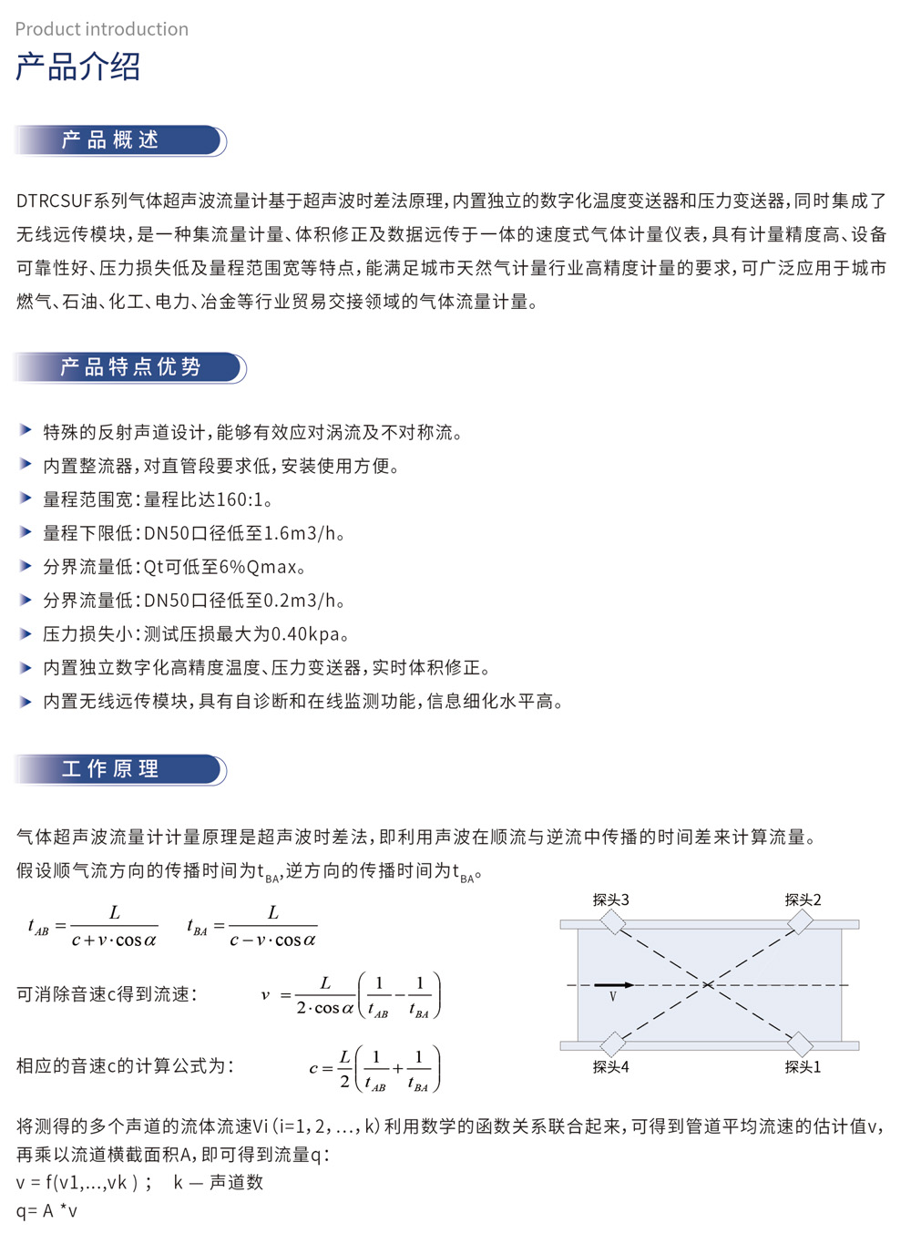 产品介绍 产品概述：DTRCSUF系列气体超声波流量计基于超声波时差法原理，内置独立的数字化温度变送器和压力变送器，同时集成了无线远传模块，是一种集流量计量、体积修正及数据远传于一体的速度式气体计量仪表，具有计量精度高、设备可靠性好、压力损失低及量程范围宽等特点，能满足城市天然气计量行业高精度计量的要求，可广泛应用于城市燃气、石油、化工、电力、冶金等行业贸易交接领域的气体流量计量。
产品特点优势
特殊的反射声道设计，能够有效应对涡流及不对称流。
内置整流器，对直管段要求低，安装使用方便。
量程范围宽：量程比达160:1。
量程下限低：DN50口径低至1.6m3/h。
分界流量低：Qt可低至6%Qmax。
分界流量低：DN50口径低至0.2m3/h。
压力损失小：测试压损最大为0.40kpa。
内置独立数字化高精温度、压力变送器，实时体积修正。
内置无线远传模块，具有自诊断和在线监测功能，信息细化水平高。
工作原理：