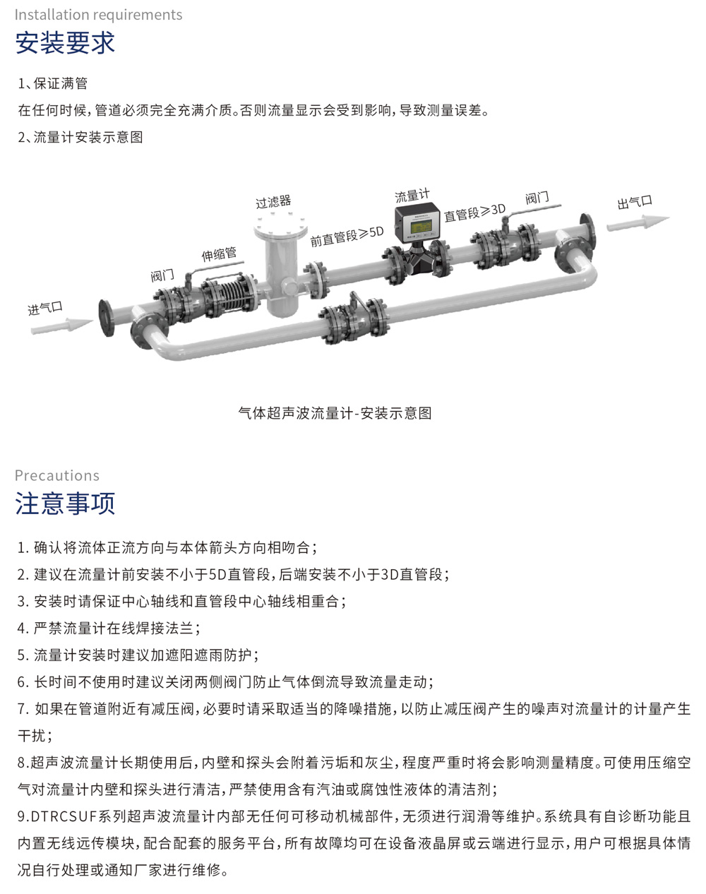 安装要求
1、保证满管
在任何时候，管道必须完全充满介质。否则流量显示会受到影响，导致测量误差。
2、流量计安装示意图
注意事项
1、确认将流体正流方向与本体箭头方向相吻合；
2、建议在流量计前安装不小于5D直管段，后端安装不小于3D直管段；
3、安装时请保证中心轴线和直管段中心轴线相重合；
4、严禁流量计在线焊接法兰；
5、流量计安装时建议加遮阳遮雨防护；
6、长时间不使用时建议关闭两侧阀门防止气体倒流导致流量走动；
7、如果在管道附近有减压阀，必要时请采取适当的降噪措施，以防止减压阀产生的噪声对流量计的计量产生干扰；
8、超声波流量计长期使用后，内壁和探头会附着污垢和灰尘，程度严重时将会影响测量精度。可使用压缩空气对流量计内壁和探头进行清洁，严禁使用含有汽油或腐蚀性液体的清洁剂；
9、DTRCSUF系列超声波流量计内部无任何可移动机械部件，无须进行润滑等维护。系统具有自诊断功能且内置无线远传模块，配合配套的服务平台，所有故障均可在设备液晶屏或云端进行显示，用户可根据具体情况自行处理或通知厂家进行维修。